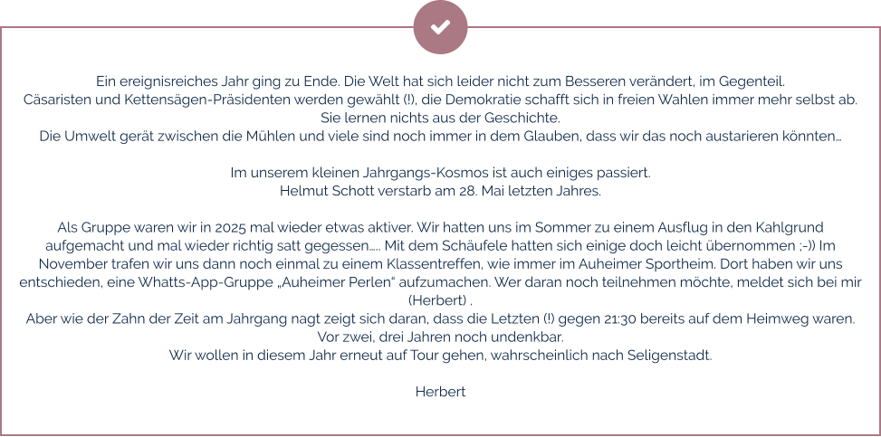 Ein ereignisreiches Jahr ging zu Ende. Die Welt hat sich leider nicht zum Besseren verändert, im Gegenteil. Cäsaristen und Kettensägen-Präsidenten werden gewählt (!), die Demokratie schafft sich in freien Wahlen immer mehr selbst ab.  Sie lernen nichts aus der Geschichte.  Die Umwelt gerät zwischen die Mühlen und viele sind noch immer in dem Glauben, dass wir das noch austarieren könnten…  Im unserem kleinen Jahrgangs-Kosmos ist auch einiges passiert.  Helmut Schott verstarb am 28. Mai letzten Jahres.  Als Gruppe waren wir in 2025 mal wieder etwas aktiver. Wir hatten uns im Sommer zu einem Ausflug in den Kahlgrund aufgemacht und mal wieder richtig satt gegessen….. Mit dem Schäufele hatten sich einige doch leicht übernommen ;-)) Im November trafen wir uns dann noch einmal zu einem Klassentreffen, wie immer im Auheimer Sportheim. Dort haben wir uns entschieden, eine Whatts-App-Gruppe „Auheimer Perlen“ aufzumachen. Wer daran noch teilnehmen möchte, meldet sich bei mir (Herbert) . Aber wie der Zahn der Zeit am Jahrgang nagt zeigt sich daran, dass die Letzten (!) gegen 21:30 bereits auf dem Heimweg waren. Vor zwei, drei Jahren noch undenkbar. Wir wollen in diesem Jahr erneut auf Tour gehen, wahrscheinlich nach Seligenstadt.   Herbert