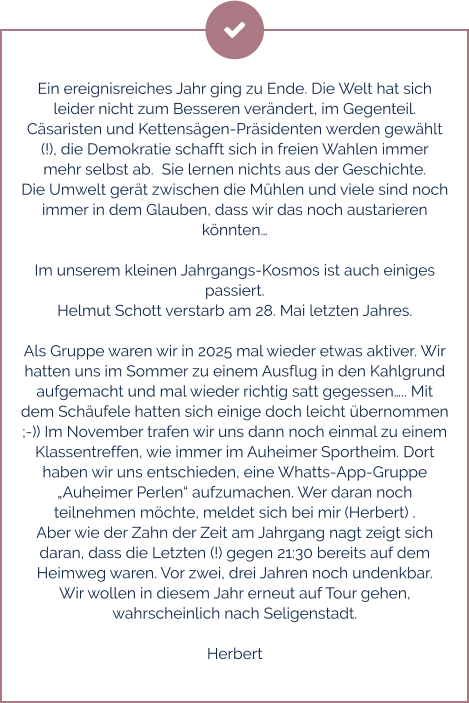 Ein ereignisreiches Jahr ging zu Ende. Die Welt hat sich leider nicht zum Besseren verändert, im Gegenteil. Cäsaristen und Kettensägen-Präsidenten werden gewählt (!), die Demokratie schafft sich in freien Wahlen immer mehr selbst ab.  Sie lernen nichts aus der Geschichte.  Die Umwelt gerät zwischen die Mühlen und viele sind noch immer in dem Glauben, dass wir das noch austarieren könnten…  Im unserem kleinen Jahrgangs-Kosmos ist auch einiges passiert.  Helmut Schott verstarb am 28. Mai letzten Jahres.  Als Gruppe waren wir in 2025 mal wieder etwas aktiver. Wir hatten uns im Sommer zu einem Ausflug in den Kahlgrund aufgemacht und mal wieder richtig satt gegessen….. Mit dem Schäufele hatten sich einige doch leicht übernommen ;-)) Im November trafen wir uns dann noch einmal zu einem Klassentreffen, wie immer im Auheimer Sportheim. Dort haben wir uns entschieden, eine Whatts-App-Gruppe „Auheimer Perlen“ aufzumachen. Wer daran noch teilnehmen möchte, meldet sich bei mir (Herbert) . Aber wie der Zahn der Zeit am Jahrgang nagt zeigt sich daran, dass die Letzten (!) gegen 21:30 bereits auf dem Heimweg waren. Vor zwei, drei Jahren noch undenkbar. Wir wollen in diesem Jahr erneut auf Tour gehen, wahrscheinlich nach Seligenstadt.   Herbert